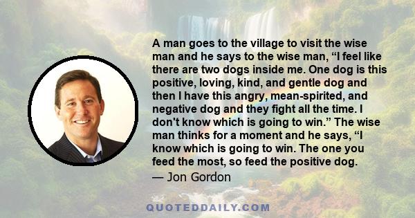 A man goes to the village to visit the wise man and he says to the wise man, “I feel like there are two dogs inside me. One dog is this positive, loving, kind, and gentle dog and then I have this angry, mean-spirited,