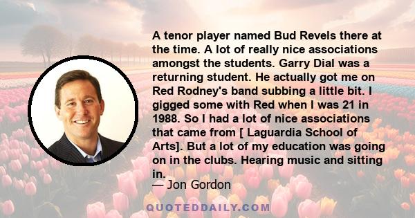 A tenor player named Bud Revels there at the time. A lot of really nice associations amongst the students. Garry Dial was a returning student. He actually got me on Red Rodney's band subbing a little bit. I gigged some