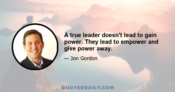 A true leader doesn't lead to gain power. They lead to empower and give power away.