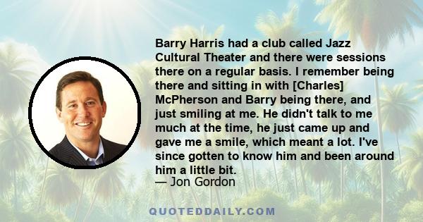 Barry Harris had a club called Jazz Cultural Theater and there were sessions there on a regular basis. I remember being there and sitting in with [Charles] McPherson and Barry being there, and just smiling at me. He