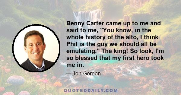 Benny Carter came up to me and said to me, You know, in the whole history of the alto, I think Phil is the guy we should all be emulating. The king! So look, I'm so blessed that my first hero took me in.