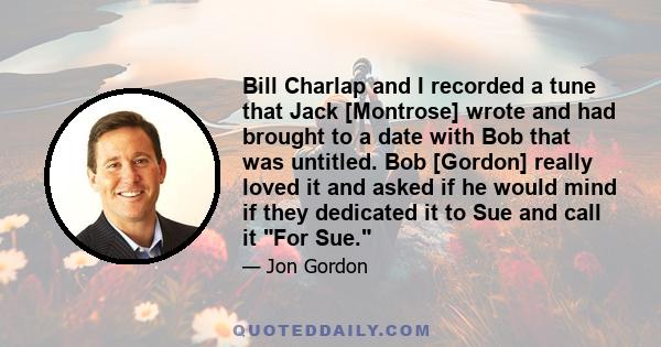 Bill Charlap and I recorded a tune that Jack [Montrose] wrote and had brought to a date with Bob that was untitled. Bob [Gordon] really loved it and asked if he would mind if they dedicated it to Sue and call it For Sue.