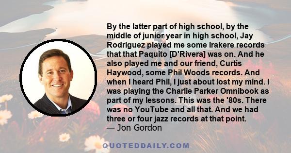 By the latter part of high school, by the middle of junior year in high school, Jay Rodriguez played me some Irakere records that that Paquito [D'Rivera] was on. And he also played me and our friend, Curtis Haywood,