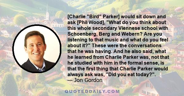 [Charlie Bird Parker] would sit down and ask [Phil Wood], What do you think about this whole secondary Viennese school with Schoenberg, Berg and Webern? Are you listening to that music and what do you feel about it?