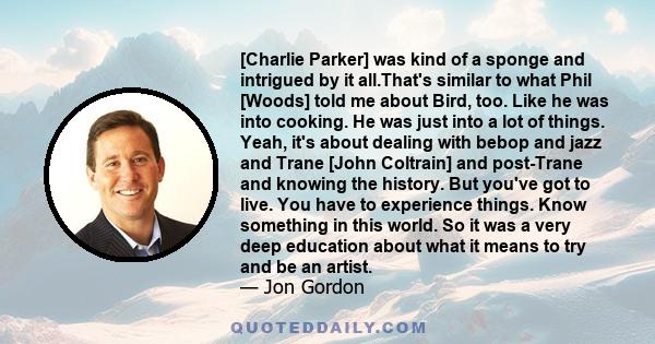 [Charlie Parker] was kind of a sponge and intrigued by it all.That's similar to what Phil [Woods] told me about Bird, too. Like he was into cooking. He was just into a lot of things. Yeah, it's about dealing with bebop