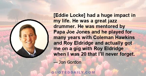 [Eddie Locke] had a huge impact in my life. He was a great jazz drummer. He was mentored by Papa Joe Jones and he played for many years with Coleman Hawkins and Roy Eldridge and actually got me on a gig with Roy