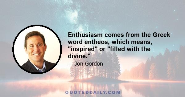 Enthusiasm comes from the Greek word entheos, which means, inspired or filled with the divine.