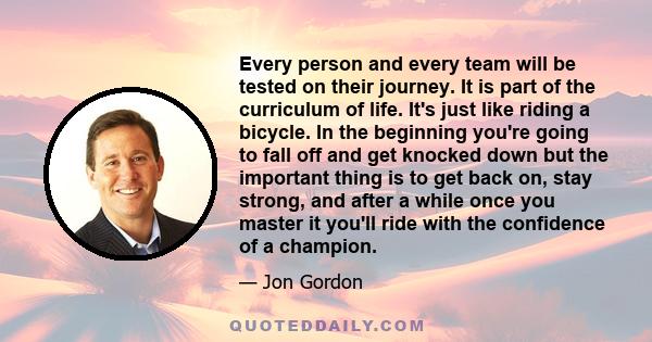 Every person and every team will be tested on their journey. It is part of the curriculum of life. It's just like riding a bicycle. In the beginning you're going to fall off and get knocked down but the important thing