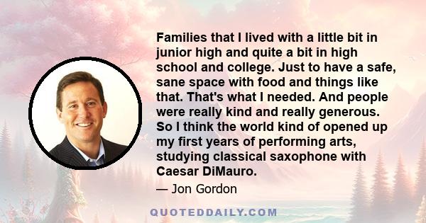 Families that I lived with a little bit in junior high and quite a bit in high school and college. Just to have a safe, sane space with food and things like that. That's what I needed. And people were really kind and