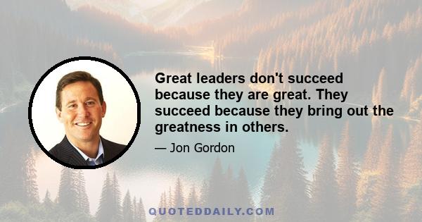 Great leaders don't succeed because they are great. They succeed because they bring out the greatness in others.