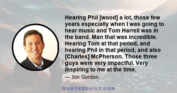 Hearing Phil [wood] a lot, those few years especially when I was going to hear music and Tom Harrell was in the band. Man that was incredible. Hearing Tom at that period, and hearing Phil in that period, and also