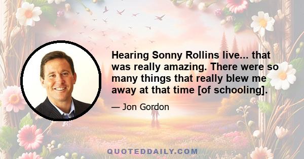 Hearing Sonny Rollins live... that was really amazing. There were so many things that really blew me away at that time [of schooling].