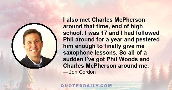 I also met Charles McPherson around that time, end of high school. I was 17 and I had followed Phil around for a year and pestered him enough to finally give me saxophone lessons. So all of a sudden I've got Phil Woods