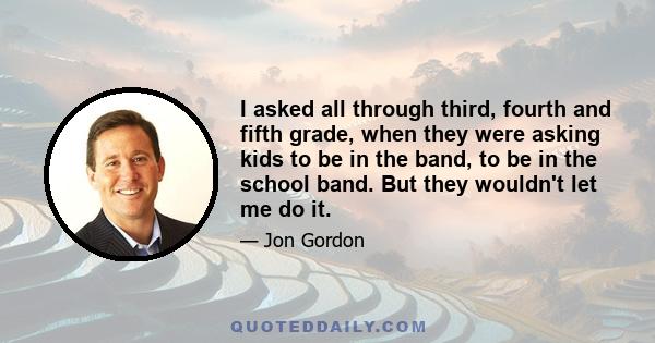 I asked all through third, fourth and fifth grade, when they were asking kids to be in the band, to be in the school band. But they wouldn't let me do it.