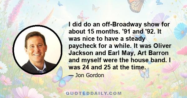 I did do an off-Broadway show for about 15 months. '91 and '92. It was nice to have a steady paycheck for a while. It was Oliver Jackson and Earl May, Art Barron and myself were the house band. I was 24 and 25 at the