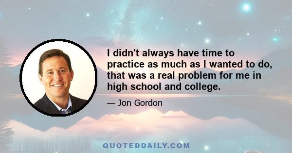 I didn't always have time to practice as much as I wanted to do, that was a real problem for me in high school and college.