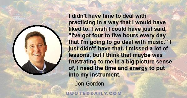 I didn't have time to deal with practicing in a way that I would have liked to. I wish I could have just said, I've got four to five hours every day that I'm going to go deal with music. I just didn't' have that. I