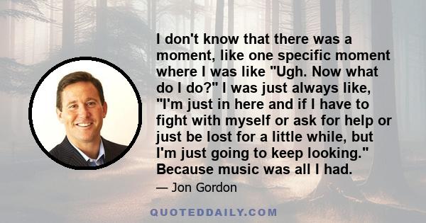 I don't know that there was a moment, like one specific moment where I was like Ugh. Now what do I do? I was just always like, I'm just in here and if I have to fight with myself or ask for help or just be lost for a