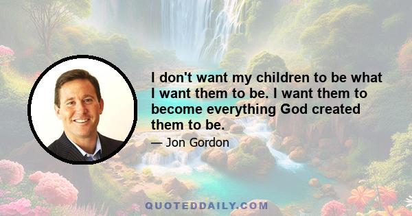 I don't want my children to be what I want them to be. I want them to become everything God created them to be.