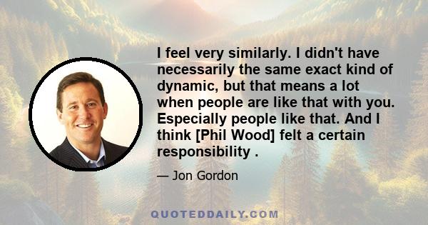 I feel very similarly. I didn't have necessarily the same exact kind of dynamic, but that means a lot when people are like that with you. Especially people like that. And I think [Phil Wood] felt a certain