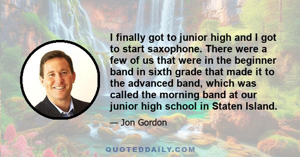 I finally got to junior high and I got to start saxophone. There were a few of us that were in the beginner band in sixth grade that made it to the advanced band, which was called the morning band at our junior high