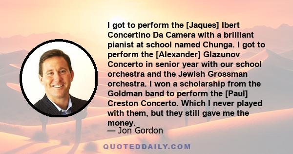 I got to perform the [Jaques] Ibert Concertino Da Camera with a brilliant pianist at school named Chunga. I got to perform the [Alexander] Glazunov Concerto in senior year with our school orchestra and the Jewish