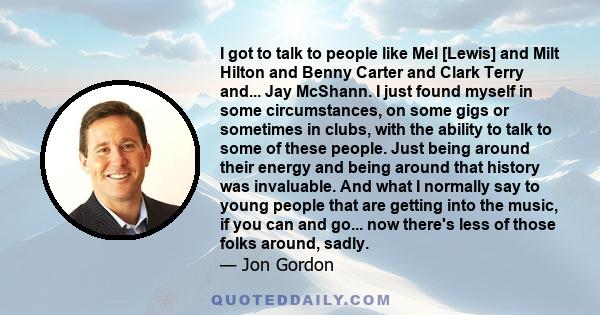 I got to talk to people like Mel [Lewis] and Milt Hilton and Benny Carter and Clark Terry and... Jay McShann. I just found myself in some circumstances, on some gigs or sometimes in clubs, with the ability to talk to