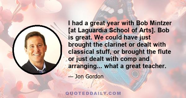 I had a great year with Bob Mintzer [at Laguardia School of Arts]. Bob is great. We could have just brought the clarinet or dealt with classical stuff, or brought the flute or just dealt with comp and arranging... what