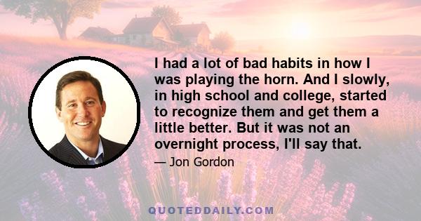 I had a lot of bad habits in how I was playing the horn. And I slowly, in high school and college, started to recognize them and get them a little better. But it was not an overnight process, I'll say that.