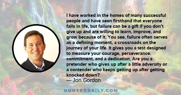 I have worked in the homes of many successful people and have seen firsthand that everyone fails in life, but failure can be a gift if you don't give up and are willing to learn, improve, and grow because of it. You