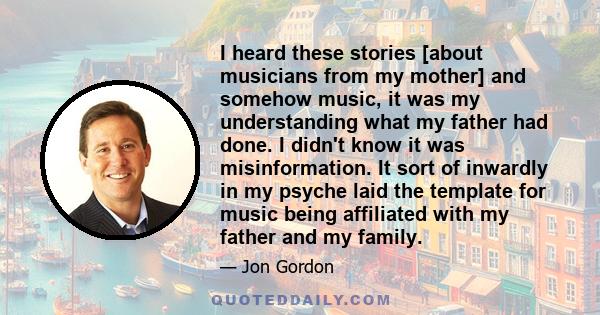 I heard these stories [about musicians from my mother] and somehow music, it was my understanding what my father had done. I didn't know it was misinformation. It sort of inwardly in my psyche laid the template for