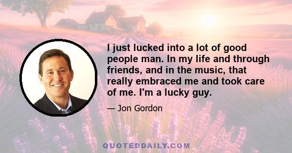 I just lucked into a lot of good people man. In my life and through friends, and in the music, that really embraced me and took care of me. I'm a lucky guy.