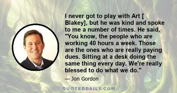 I never got to play with Art [ Blakey], but he was kind and spoke to me a number of times. He said, You know, the people who are working 40 hours a week. Those are the ones who are really paying dues. Sitting at a desk