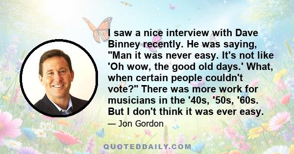 I saw a nice interview with Dave Binney recently. He was saying, Man it was never easy. It's not like 'Oh wow, the good old days.' What, when certain people couldn't vote? There was more work for musicians in the '40s,