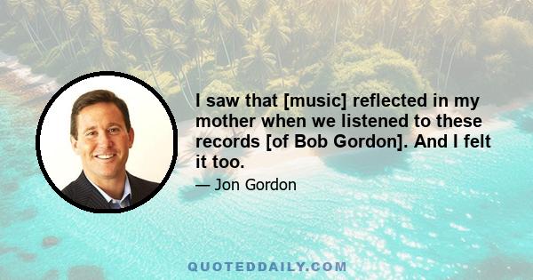 I saw that [music] reflected in my mother when we listened to these records [of Bob Gordon]. And I felt it too.