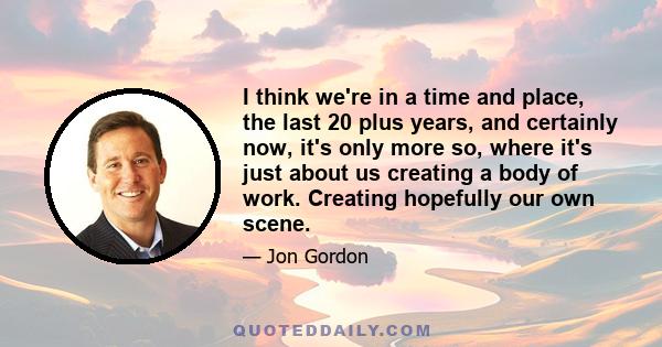 I think we're in a time and place, the last 20 plus years, and certainly now, it's only more so, where it's just about us creating a body of work. Creating hopefully our own scene.