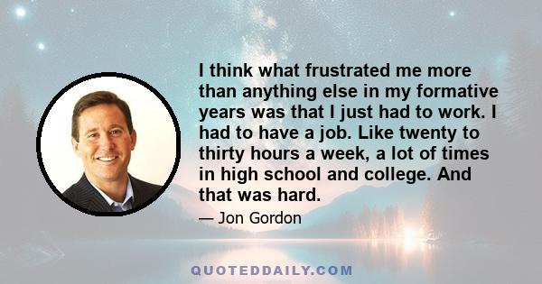 I think what frustrated me more than anything else in my formative years was that I just had to work. I had to have a job. Like twenty to thirty hours a week, a lot of times in high school and college. And that was hard.