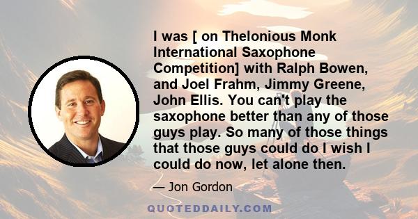 I was [ on Thelonious Monk International Saxophone Competition] with Ralph Bowen, and Joel Frahm, Jimmy Greene, John Ellis. You can't play the saxophone better than any of those guys play. So many of those things that