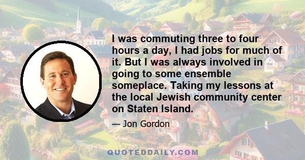 I was commuting three to four hours a day, I had jobs for much of it. But I was always involved in going to some ensemble someplace. Taking my lessons at the local Jewish community center on Staten Island.