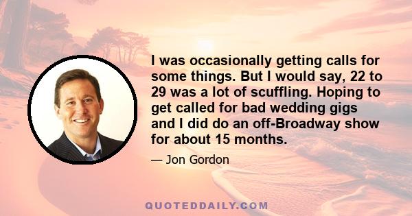 I was occasionally getting calls for some things. But I would say, 22 to 29 was a lot of scuffling. Hoping to get called for bad wedding gigs and I did do an off-Broadway show for about 15 months.