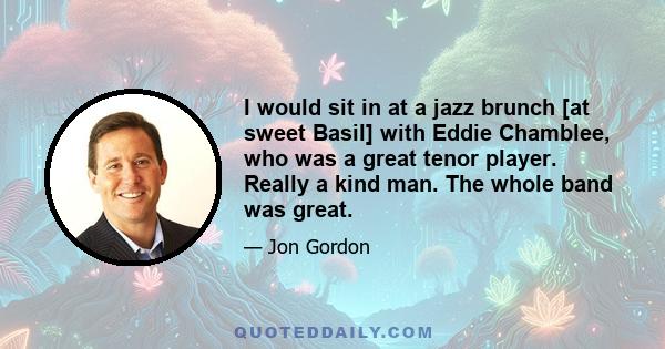 I would sit in at a jazz brunch [at sweet Basil] with Eddie Chamblee, who was a great tenor player. Really a kind man. The whole band was great.