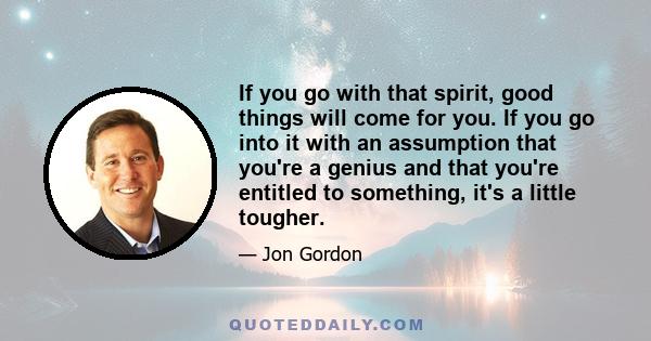 If you go with that spirit, good things will come for you. If you go into it with an assumption that you're a genius and that you're entitled to something, it's a little tougher.