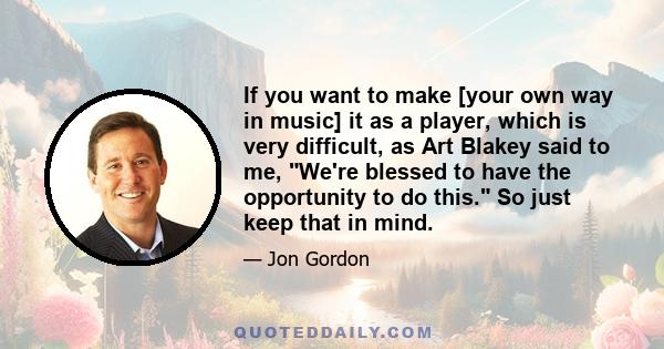 If you want to make [your own way in music] it as a player, which is very difficult, as Art Blakey said to me, We're blessed to have the opportunity to do this. So just keep that in mind.