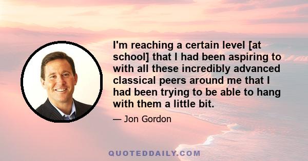 I'm reaching a certain level [at school] that I had been aspiring to with all these incredibly advanced classical peers around me that I had been trying to be able to hang with them a little bit.