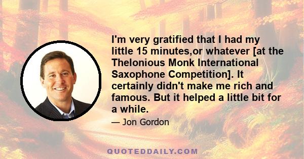 I'm very gratified that I had my little 15 minutes,or whatever [at the Thelonious Monk International Saxophone Competition]. It certainly didn't make me rich and famous. But it helped a little bit for a while.