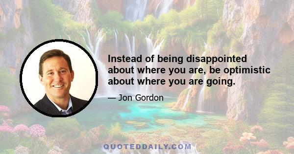 Instead of being disappointed about where you are, be optimistic about where you are going.