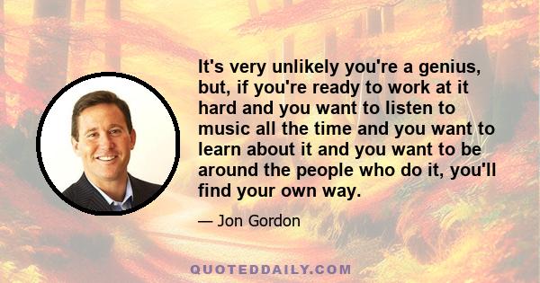 It's very unlikely you're a genius, but, if you're ready to work at it hard and you want to listen to music all the time and you want to learn about it and you want to be around the people who do it, you'll find your