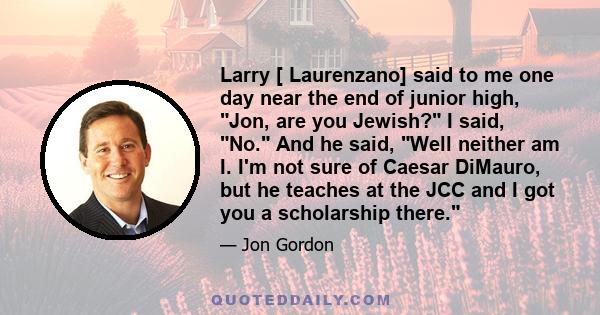 Larry [ Laurenzano] said to me one day near the end of junior high, Jon, are you Jewish? I said, No. And he said, Well neither am I. I'm not sure of Caesar DiMauro, but he teaches at the JCC and I got you a scholarship