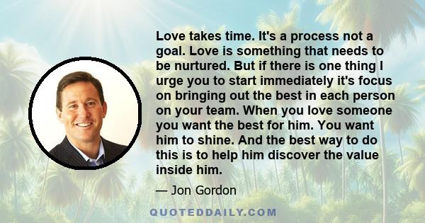 Love takes time. It's a process not a goal. Love is something that needs to be nurtured. But if there is one thing I urge you to start immediately it's focus on bringing out the best in each person on your team. When