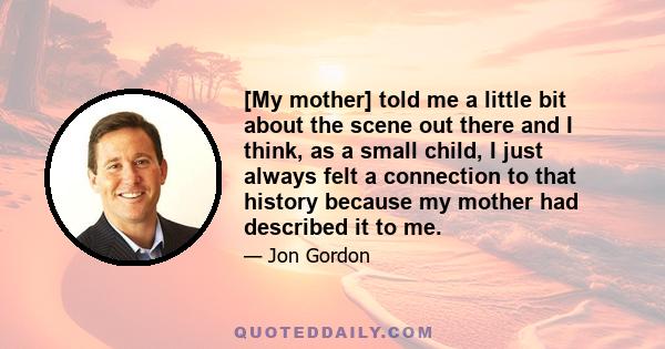 [My mother] told me a little bit about the scene out there and I think, as a small child, I just always felt a connection to that history because my mother had described it to me.